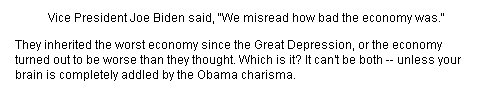 Vice President Joe Biden said, We misread how bad the economy was. They inherited the worst economy since the Great Depression, or the economy turned out to be worse than they thought. Which is it? It cant be both -- unless your brain is completely addled by the Obama charisma.