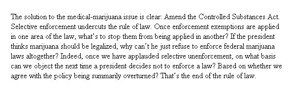 The solution to the medical-marijuana issue is clear: Amend the Controlled Substances Act. Selective enforcement undercuts the rule of law. Once enforcement exemptions are applied in one area of the law, what’s to stop them from being applied in another? If the president thinks marijuana should be legalized, why can’t he just refuse to enforce federal marijuana laws altogether? Indeed, once we have applauded selective unenforcement, on what basis can we object the next time a president decides not to enforce a law? Based on whether we agree with the policy being summarily overturned? That’s the end of the rule of law.